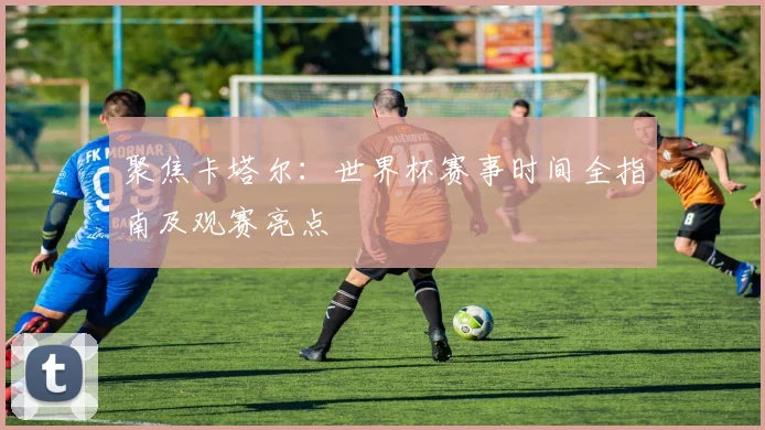 聚焦卡塔尔：世界杯赛事时间全指南及观赛亮点
