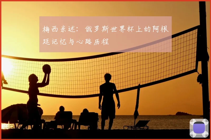 梅西亲述:俄罗斯世界杯上的阿根廷记忆与心路历程