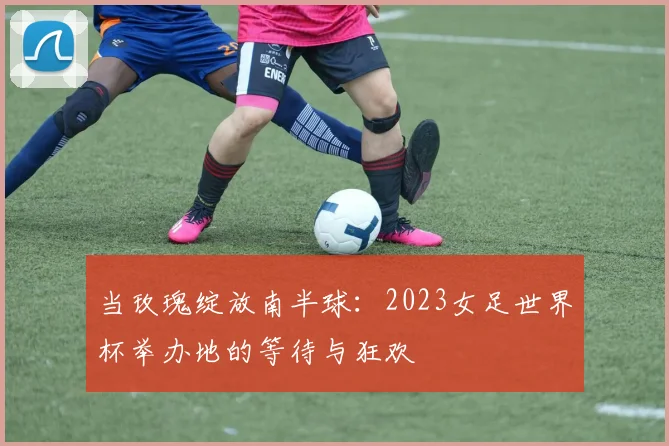 当玫瑰绽放南半球:2023女足世界杯举办地的等待与狂欢