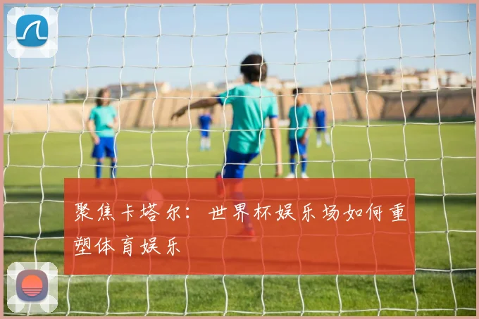 聚焦卡塔尔:世界杯娱乐场如何重塑体育娱乐