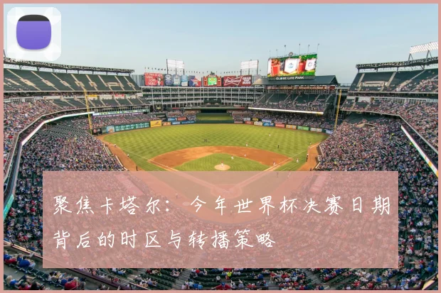 聚焦卡塔尔：今年世界杯决赛日期背后的时区与转播策略