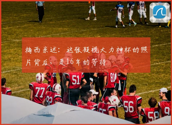 梅西亲述:这张凝视大力神杯的照片背后,是16年的等待