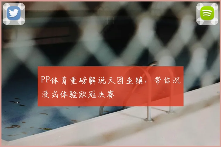 PP体育重磅解说天团坐镇，带你沉浸式体验欧冠决赛