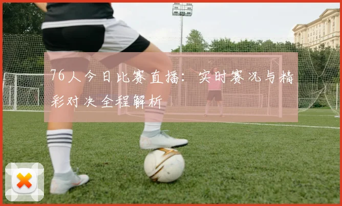 76人今日比赛直播：实时赛况与精彩对决全程解析