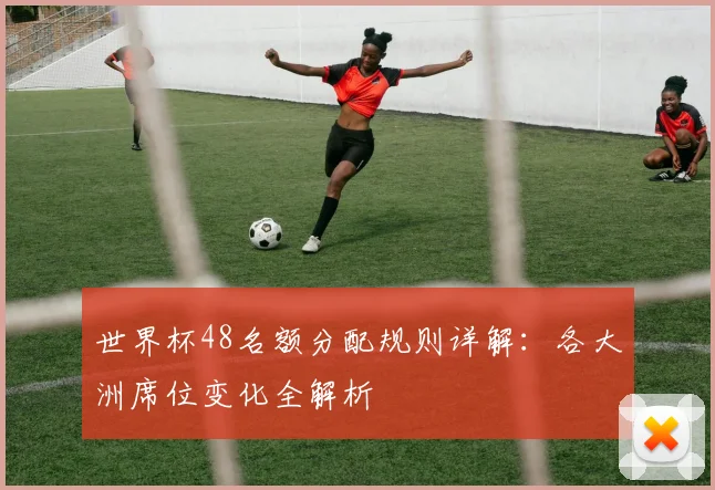 世界杯48名额分配规则详解：各大洲席位变化全解析