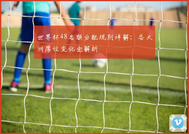 世界杯48名额分配规则详解：各大洲席位变化全解析