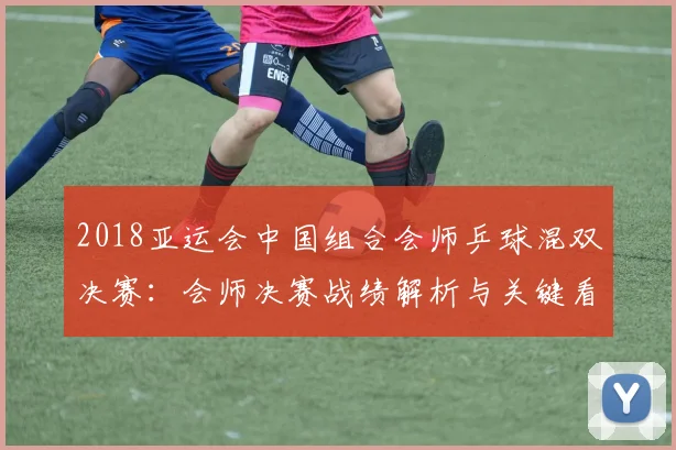 2018亚运会中国组合会师乒球混双决赛：会师决赛战绩解析与关键看点