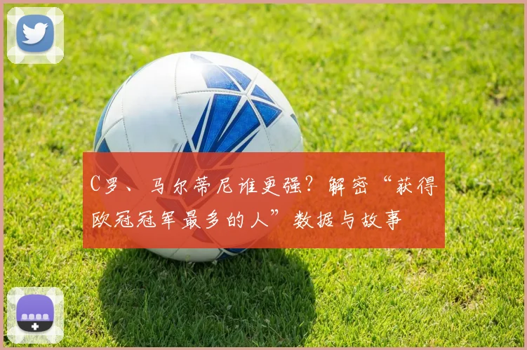 C罗、马尔蒂尼谁更强？解密“获得欧冠冠军最多的人”数据与故事