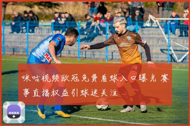 咪咕视频欧冠免费看球入口曝光 赛事直播权益引球迷关注