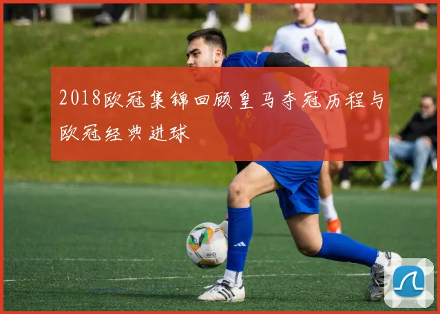 2018欧冠集锦回顾皇马夺冠历程与欧冠经典进球