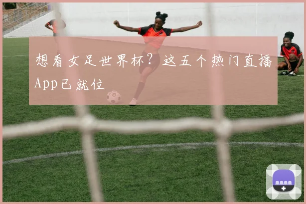 想看女足世界杯？这五个热门直播App已就位